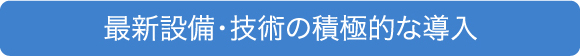 最新設備・技術の 積極的な導入